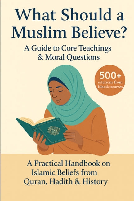 What Should a Muslim Believe? A Field Guide to Core Teachings & Moral Questions: A Practical Handbook on Islamic Beliefs from Quran, Hadith & History